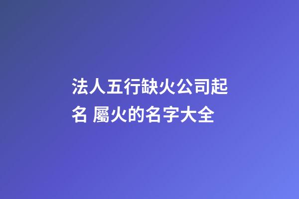 法人五行缺火公司起名 屬火的名字大全-第1張-公司起名-玄機派
